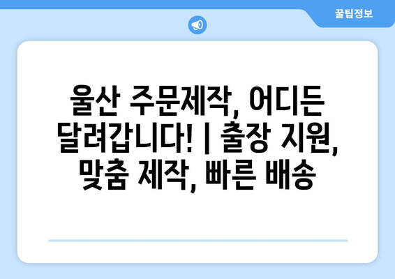 울산 주문제작, 어디든 달려갑니다! | 출장 지원, 맞춤 제작, 빠른 배송