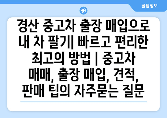 경산 중고차 출장 매입으로 내 차 팔기| 빠르고 편리한 최고의 방법 | 중고차 매매, 출장 매입, 견적, 판매 팁