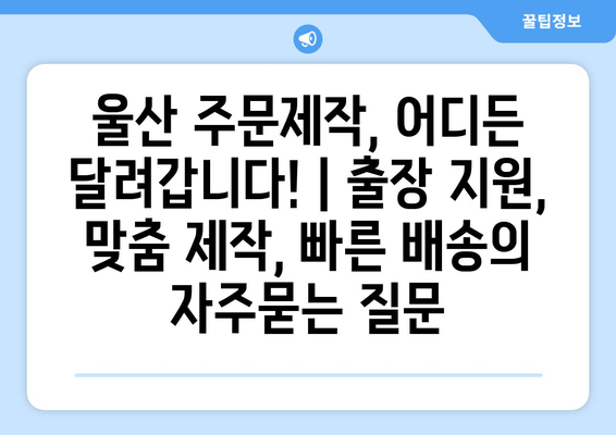 울산 주문제작, 어디든 달려갑니다! | 출장 지원, 맞춤 제작, 빠른 배송