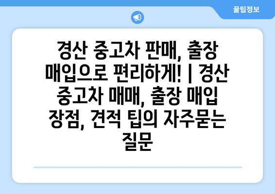 경산 중고차 판매, 출장 매입으로 편리하게! | 경산 중고차 매매, 출장 매입 장점, 견적 팁