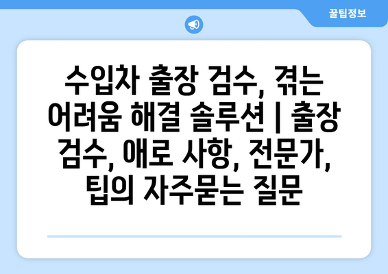 수입차 출장 검수, 겪는 어려움 해결 솔루션 | 출장 검수, 애로 사항, 전문가, 팁