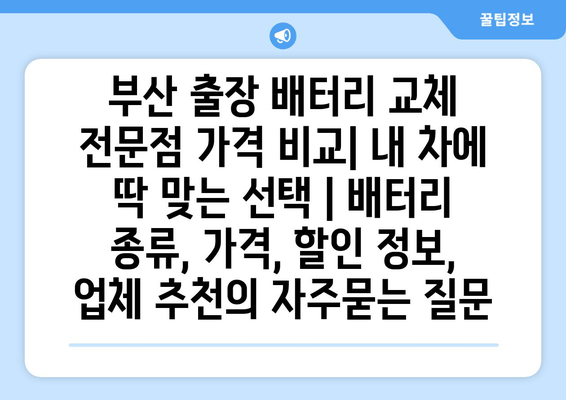 부산 출장 배터리 교체 전문점 가격 비교| 내 차에 딱 맞는 선택 | 배터리 종류, 가격, 할인 정보, 업체 추천