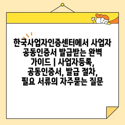 한국사업자인증센터에서 사업자 공동인증서 발급받는 완벽 가이드 | 사업자등록, 공동인증서, 발급 절차, 필요 서류