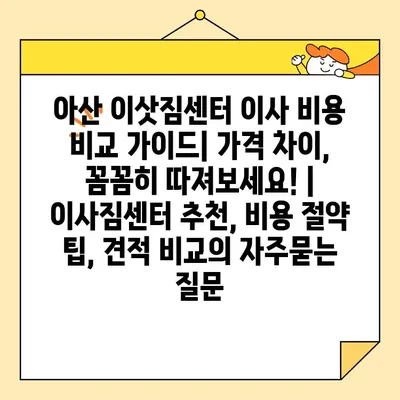 아산 이삿짐센터 이사 비용 비교 가이드| 가격 차이, 꼼꼼히 따져보세요! | 이사짐센터 추천, 비용 절약 팁, 견적 비교