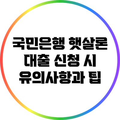 국민은행 햇살론 대출 신청 시 유의사항과 팁