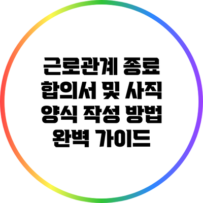 근로관계 종료 합의서 및 사직 양식 작성 방법 완벽 가이드