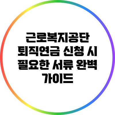 근로복지공단 퇴직연금 신청 시 필요한 서류 완벽 가이드