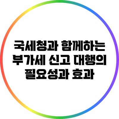 국세청과 함께하는 부가세 신고 대행의 필요성과 효과
